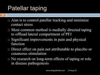 Patellar taping
13-Aug-23
www.drgspatnaik.com
92
 Aim is to control patellar tracking and minimize
contact stress
 Most common method is medially directed taping
to offload lateral compartment of PFJ
 Significant improvements in pain and physical
function
 Direct effect on pain not attributable to placebo or
cutaneous stimulation
 No research on long-term effects of taping or role
in disease pathogenesis
 