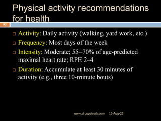 Physical activity recommendations
for health
13-Aug-23
www.drgspatnaik.com
93
 Activity: Daily activity (walking, yard work, etc.)
 Frequency: Most days of the week
 Intensity: Moderate; 55–70% of age-predicted
maximal heart rate; RPE 2–4
 Duration: Accumulate at least 30 minutes of
activity (e.g., three 10-minute bouts)
 