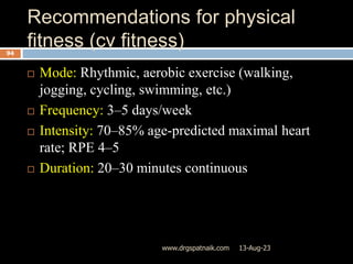 Recommendations for physical
fitness (cv fitness)
13-Aug-23
www.drgspatnaik.com
94
 Mode: Rhythmic, aerobic exercise (walking,
jogging, cycling, swimming, etc.)
 Frequency: 3–5 days/week
 Intensity: 70–85% age-predicted maximal heart
rate; RPE 4–5
 Duration: 20–30 minutes continuous
 