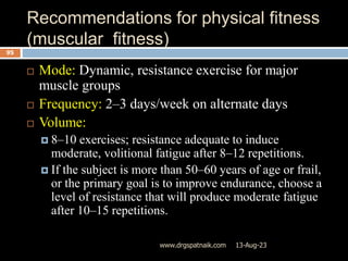Recommendations for physical fitness
(muscular fitness)
13-Aug-23
www.drgspatnaik.com
95
 Mode: Dynamic, resistance exercise for major
muscle groups
 Frequency: 2–3 days/week on alternate days
 Volume:
 8–10 exercises; resistance adequate to induce
moderate, volitional fatigue after 8–12 repetitions.
 If the subject is more than 50–60 years of age or frail,
or the primary goal is to improve endurance, choose a
level of resistance that will produce moderate fatigue
after 10–15 repetitions.
 