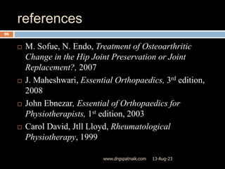 references
13-Aug-23
www.drgspatnaik.com
96
 M. Sofue, N. Endo, Treatment of Osteoarthritic
Change in the Hip Joint Preservation or Joint
Replacement?, 2007
 J. Maheshwari, Essential Orthopaedics, 3rd edition,
2008
 John Ebnezar, Essential of Orthopaedics for
Physiotherapists, 1st edition, 2003
 Carol David, Jtll Lloyd, Rheumatological
Physiotherapy, 1999
 