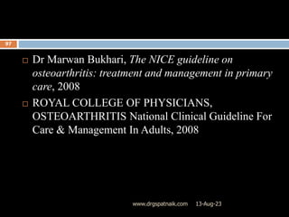 13-Aug-23
www.drgspatnaik.com
97
 Dr Marwan Bukhari, The NICE guideline on
osteoarthritis: treatment and management in primary
care, 2008
 ROYAL COLLEGE OF PHYSICIANS,
OSTEOARTHRITIS National Clinical Guideline For
Care & Management In Adults, 2008
 