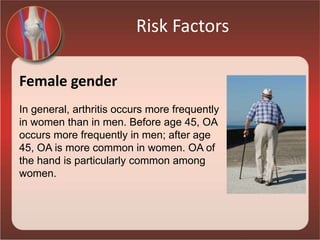 Risk Factors
Female gender
In general, arthritis occurs more frequently
in women than in men. Before age 45, OA
occurs more frequently in men; after age
45, OA is more common in women. OA of
the hand is particularly common among
women.
 