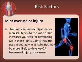 Risk Factors
Joint overuse or injury
 Traumatic injury (ex. Ligament or
meniscal tears) to the knee or hip
increases your risk for developing
OA in these joints. Joints that are
used repeatedly in certain jobs may
be more likely to develop OA
because of injury or overuse
 