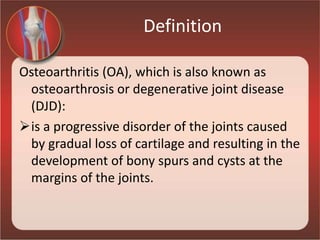 Definition
Osteoarthritis (OA), which is also known as
osteoarthrosis or degenerative joint disease
(DJD):
is a progressive disorder of the joints caused
by gradual loss of cartilage and resulting in the
development of bony spurs and cysts at the
margins of the joints.
 