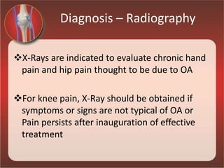 Diagnosis – Radiography
X-Rays are indicated to evaluate chronic hand
pain and hip pain thought to be due to OA
For knee pain, X-Ray should be obtained if
symptoms or signs are not typical of OA or
Pain persists after inauguration of effective
treatment
 