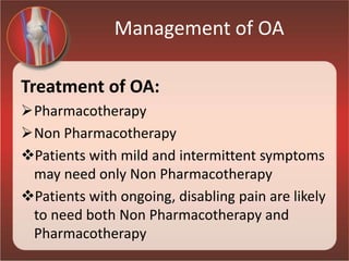 Management of OA
Treatment of OA:
Pharmacotherapy
Non Pharmacotherapy
Patients with mild and intermittent symptoms
may need only Non Pharmacotherapy
Patients with ongoing, disabling pain are likely
to need both Non Pharmacotherapy and
Pharmacotherapy
 