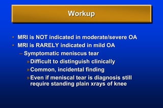 Workup
• MRI is NOT indicated in moderate/severe OA
• MRI is RARELY indicated in mild OA
– Symptomatic meniscus tear
»Difficult to distinguish clinically
»Common, incidental finding
»Even if meniscal tear is diagnosis still
require standing plain xrays of knee
 