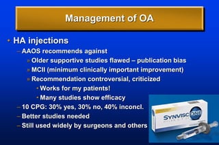 Management of OA
• HA injections
– AAOS recommends against
» Older supportive studies flawed – publication bias
» MCII (minimum clinically important improvement)
» Recommendation controversial, criticized
• Works for my patients!
• Many studies show efficacy
– 10 CPG: 30% yes, 30% no, 40% inconcl.
– Better studies needed
– Still used widely by surgeons and others
 
