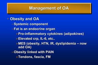 Management of OA
• Obesity and OA
–Systemic component
–Fat is an endocrine organ
»Pro-inflammatory cytokines (adipokines)
»Elevated crp, IL-6, etc..
»MES (obesity, HTN, IR, dyslipidemia – now
add OA)
–Obesity linked with PAIN
»Tendons, fascia, FM
 