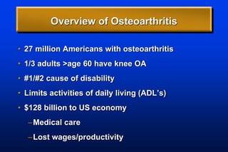 Overview of Osteoarthritis
• 27 million Americans with osteoarthritis
• 1/3 adults >age 60 have knee OA
• #1/#2 cause of disability
• Limits activities of daily living (ADL’s)
• $128 billion to US economy
–Medical care
–Lost wages/productivity
 