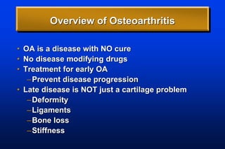Overview of Osteoarthritis
• OA is a disease with NO cure
• No disease modifying drugs
• Treatment for early OA
–Prevent disease progression
• Late disease is NOT just a cartilage problem
–Deformity
–Ligaments
–Bone loss
–Stiffness
 