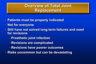 Overview of Total Joint
Replacement
• Patients must be properly indicated
• Not for everyone
• Still have not solved long term failures and need
for revisions
–Prosthetic joint infection
–Revisions are complicated
–Revisions have poorer outcomes
• Risks uncommon but can be devastating
 