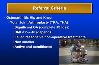 Referral Criteria
• Osteoarthritis Hip and Knee
–Total Joint Arthroplasty (TKA, THA)
»Significant OA (complete JS loss)
»BMI <35 – 40 (depends)
»Failed reasonable non-operative treatments
»Non smoker
»Active and conditioned
 
