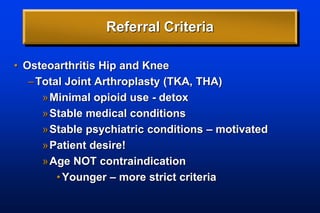 Referral Criteria
• Osteoarthritis Hip and Knee
–Total Joint Arthroplasty (TKA, THA)
»Minimal opioid use - detox
»Stable medical conditions
»Stable psychiatric conditions – motivated
»Patient desire!
»Age NOT contraindication
•Younger – more strict criteria
 
