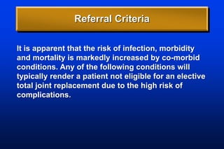 Referral Criteria
It is apparent that the risk of infection, morbidity
and mortality is markedly increased by co-morbid
conditions. Any of the following conditions will
typically render a patient not eligible for an elective
total joint replacement due to the high risk of
complications.
 
