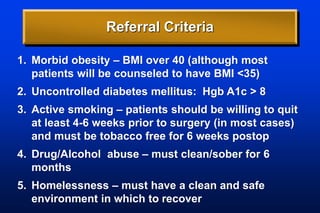 Referral Criteria
1. Morbid obesity – BMI over 40 (although most
patients will be counseled to have BMI <35)
2. Uncontrolled diabetes mellitus: Hgb A1c > 8
3. Active smoking – patients should be willing to quit
at least 4-6 weeks prior to surgery (in most cases)
and must be tobacco free for 6 weeks postop
4. Drug/Alcohol abuse – must clean/sober for 6
months
5. Homelessness – must have a clean and safe
environment in which to recover
 