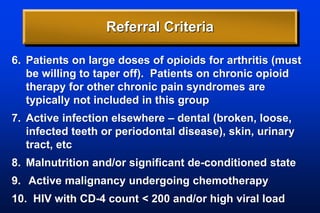 Referral Criteria
6. Patients on large doses of opioids for arthritis (must
be willing to taper off). Patients on chronic opioid
therapy for other chronic pain syndromes are
typically not included in this group
7. Active infection elsewhere – dental (broken, loose,
infected teeth or periodontal disease), skin, urinary
tract, etc
8. Malnutrition and/or significant de-conditioned state
9. Active malignancy undergoing chemotherapy
10. HIV with CD-4 count < 200 and/or high viral load
 