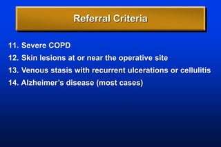 Referral Criteria
11. Severe COPD
12. Skin lesions at or near the operative site
13. Venous stasis with recurrent ulcerations or cellulitis
14. Alzheimer’s disease (most cases)
 