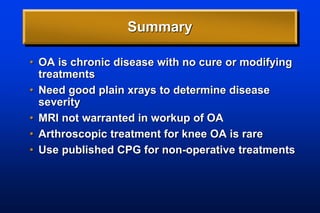Summary
• OA is chronic disease with no cure or modifying
treatments
• Need good plain xrays to determine disease
severity
• MRI not warranted in workup of OA
• Arthroscopic treatment for knee OA is rare
• Use published CPG for non-operative treatments
 