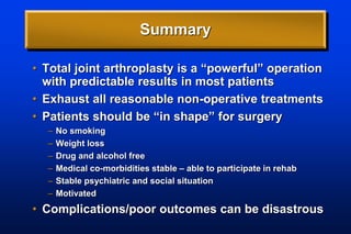 Summary
• Total joint arthroplasty is a “powerful” operation
with predictable results in most patients
• Exhaust all reasonable non-operative treatments
• Patients should be “in shape” for surgery
– No smoking
– Weight loss
– Drug and alcohol free
– Medical co-morbidities stable – able to participate in rehab
– Stable psychiatric and social situation
– Motivated
• Complications/poor outcomes can be disastrous
 