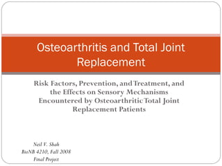 Osteoarthritis and Total Joint
             Replacement
     Risk Factors, Prevention, and Treatment, and
          the Effects on Sensory Mechanisms
      Encountered by Osteoarthritic Total Joint
                 Replacement Patients



    Neil V. Shah
BioNB 4210, Fall 2008
     Final Project
 