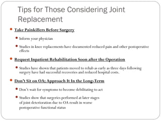 Tips for Those Considering Joint
    Replacement
 Take Painkillers Before Surgery

   Inform your physician

   Studies in knee replacements have documented reduced pain and other postoperative
    effects
 Request Inpatient Rehabilitation Soon after the Operation

   Studies have shown that patients moved to rehab as early as three days following
    surgery have had successful recoveries and reduced hospital costs.
 Don’t Sit on OA; Approach It In the Long-Term

   Don’t wait for symptoms to become debilitating to act

   Studies show that surgeries performed at later stages
    of joint deterioration due to OA result in worse
    postoperative functional status
 