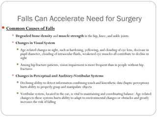 Falls Can Accelerate Need for Surgery
 Common Causes of Falls
     Degraded bone density and muscle strength in the hip, knee, and ankle joints.

     Changes in Visual System

          Age-related changes in sight, such as hardening, yellowing, and clouding of eye lens, decrease in
           pupil diameter, clouding of intraocular fluids, weakened eye muscles all contribute to decline in
           sight
          Among hip fracture patients, vision impairment is more frequent than in people without hip
           fractures
     Changes in Perceptual and Auditory-Vestibular Systems

          Declining ability to detect information combining touch and kinesthetic data (haptic perception)
           hurts ability to properly grasp and manipulate objects
          Vestibular system, located in the ear, is vital to maintaining and coordinating balance. Age-related
           changes to these systems hurts ability to adapt to environmental changes or obstacles and greatly
           increases the risk of falling
 