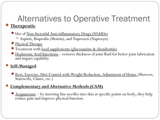 Alternatives to Operative Treatment
 Therapeutic
   Use of Non-Steroidal Anti-inflammatory Drugs (NSAIDs)
     Aspirin, Ibuprofin (Motrin), and Naproxen (Naprosyn)
   Physical Therapy
   Treatment with food supplements (glucosamine & chondroitin)
   Hyaluronic Acid Injections – restores thickness of joint fluid for better joint lubrication
    and impact capability
 Self-Managed

   Rest, Exercise, Diet Control with Weight Reduction, Adjustment of Home (Showers,
    Stairwells, Chairs, etc.)
 Complementary and Alternative Methods (CAM)

   Acupuncture – by inserting fine needles into skin at specific points on body, they help
    reduce pain and improve physical function.
 