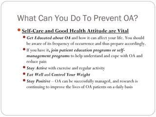 What Can You Do To Prevent OA?
Self-Care and Good Health Attitude are Vital
  Get Educated about OA and how it can affect your life. You should
   be aware of its frequency of occurrence and thus prepare accordingly.
  If you have it, join patient education programs or self-
   management programs to help understand and cope with OA and
   reduce pain
  Stay Active with exercise and regular activity
  Eat Well and Control Your Weight
  Stay Positive – OA can be successfully managed, and research is
   continuing to improve the lives of OA patients on a daily basis
 