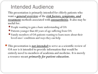 Intended Audience
  This presentation is primarily intended for elderly patients who
  want a general overview of the risk factors, symptoms, and
  treatment methods associated with osteoarthritis. It also may be
  useful for:
  People wanting to gain a basic understanding of OA
  Patients younger than 60 years of age suffering from OA
  Family members of OA patients wanting to learn more about their
     loved ones’ conditions and ways they can help

 This presentation is not intended to serve as a scientific review of
  OA nor is it intended to provide information that would be
  entirely novel to members of academia and medicine. It is merely
  a resource meant primarily for patient education.
 