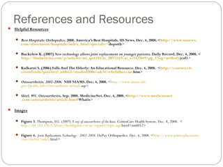 References and Resources
 Helpful Resources

    Best Hospitals: Orthopedics. 2008. America’s Best Hospitals. US News. Dec. 4, 2008. <http://www.usnews.
      com/directories/hospitals/index_html/specialty+ihqorth>

    Buckelew K. (2007) New technology allows joint replacement on younger patients. Daily Record. Dec. 4, 2008. <
      http://findarticles.com/p/articles/mi_qn4183/is_20071119/ai_n21125849/pg_1?tag=artBody;col1>

    Kulkarni S. (2006) Falls And The Elderly: An Educational Resource. Dec. 4, 2008. <http://courses.cit.
      cornell.edu/psych431_nbb421/student2006/ssk34/whyfallsoccur.htm>

    Osteoarthritis. 2002-2006. NIH NIAMS. Dec. 4, 2008. <http://www.niams.nih.
      gov/Health_Info/Osteoarthritis/default.asp>

    Shiel, WC. Osteoarthritis. Sep. 2008. MedicineNet. Dec. 4, 2008. <http://www.medicinenet
      .com/osteoarthritis/article.htm#Whatis>

 Images


    Figure 3: Thompson, EG. (2007) X-ray of osteoarthritis of the knee. CentraCare Health System. Dec. 4, 2008. <
      http://64.143.176.9/library/healthguide/en-us/support/topic.asp?hwid=zm6052>

    Figure 4. Joint Replacement Technology. 2002-2008. DePuy Orthopaedics. Dec. 4, 2008. <http://www.jointreplacement.
      com/DePuy/index.html>
 