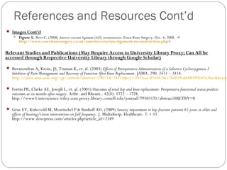 References and Resources Cont’d
 Images Cont’d
    Figure 5. Rees C. (2008) Anterior cruciate ligament (ACL) reconstruction. Essex Knee Surgery. Dec. 4, 2008. <
     http://www.essexkneesurgery.co.uk/anterior-cruciate-ligament-reconstruction.php>

Relevant Studies and Publications (May Require Access to University Library Proxy; Can All be
accessed through Respective University Library through Google Scholar)

 Buvanendran A, Kroin, JS, Truman K, et. al. (2003) Effects of Perioperative Administration of a Selective Cyclooxygenase 2
   Inhibitor of Pain Management and Recovery of Function After Knee Replacement . JAMA. 290: 2411 – 2418.
   http://jama.ama-assn.org/cgi/content/abstract/290/18/2411?ijkey=2037eae3f1d3b24c17bdf39eab0df590547a26ae&keyty

 Fortin PR, Clarke AE, Joseph L, et. al. (2001) Outcomes of total hip and knee replacement: Preoperative functional status predicts
   outcomes at six months after surgery. Arthr. and Rheum.. 42(8): 1722 – 1728.
   http://www3.interscience.wiley.com.proxy.library.cornell.edu/journal/79503171/abstract?SRETRY=0

 Grue EV, Kirkevold M, Mowinchel P & Ranhoff AH. (2009) Sensory impairment in hip-fracture patients 65 years or older and
   effects of hearing/vision interventions on fall frequency. J. Multidiscip. Healthcare. 2: 1-11.
   http://www.dovepress.com/articles.php?article_id=2549
 