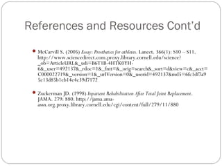 References and Resources Cont’d
  McCarvill S. (2005) Essay: Prosthetics for athletes. Lancet. 366(1): S10 – S11.
   http://www.sciencedirect.com.proxy.library.cornell.edu/science?
   _ob=ArticleURL&_udi=B6T1B-4HTK0YH-
   6&_user=492137&_rdoc=1&_fmt=&_orig=search&_sort=d&view=c&_acct=
   C000022719&_version=1&_urlVersion=0&_userid=492137&md5=6fc1df7a9
   5e13d85b1eb14e4c39d7172

  Zuckerman JD. (1998) Inpatient Rehabilitation After Total Joint Replacement.
   JAMA. 279: 880. http://jama.ama-
   assn.org.proxy.library.cornell.edu/cgi/content/full/279/11/880
 