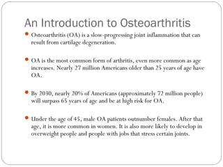 An Introduction to Osteoarthritis
 Osteoarthritis (OA) is a slow-progressing joint inflammation that can
  result from cartilage degeneration.

 OA is the most common form of arthritis, even more common as age
  increases. Nearly 27 million Americans older than 25 years of age have
  OA.

 By 2030, nearly 20% of Americans (approximately 72 million people)
  will surpass 65 years of age and be at high risk for OA.

 Under the age of 45, male OA patients outnumber females. After that
  age, it is more common in women. It is also more likely to develop in
  overweight people and people with jobs that stress certain joints.
 