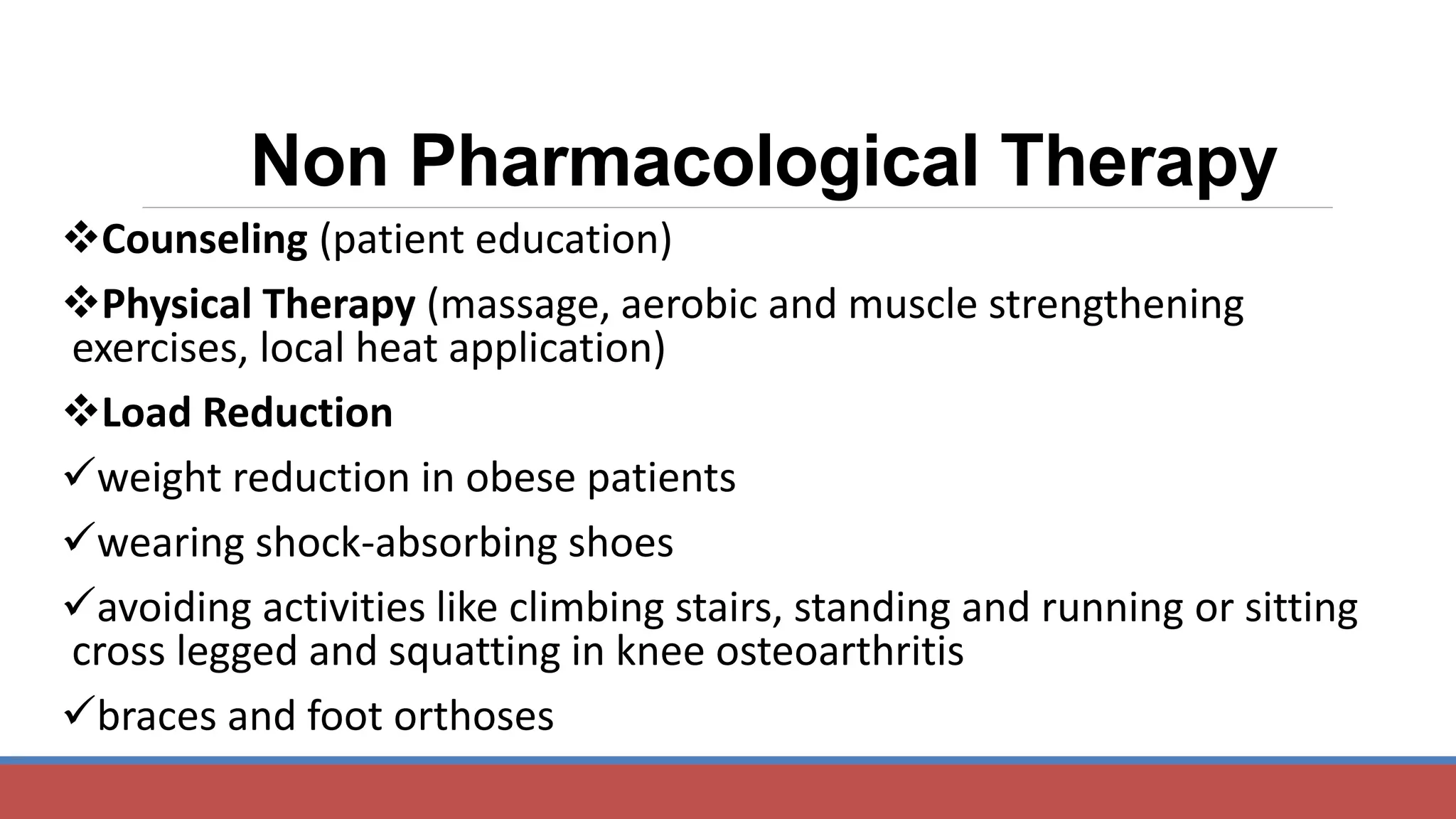Counseling (patient education)
Physical Therapy (massage, aerobic and muscle strengthening
exercises, local heat application)
Load Reduction
weight reduction in obese patients
wearing shock-absorbing shoes
avoiding activities like climbing stairs, standing and running or sitting
cross legged and squatting in knee osteoarthritis
braces and foot orthoses
Non Pharmacological Therapy
 