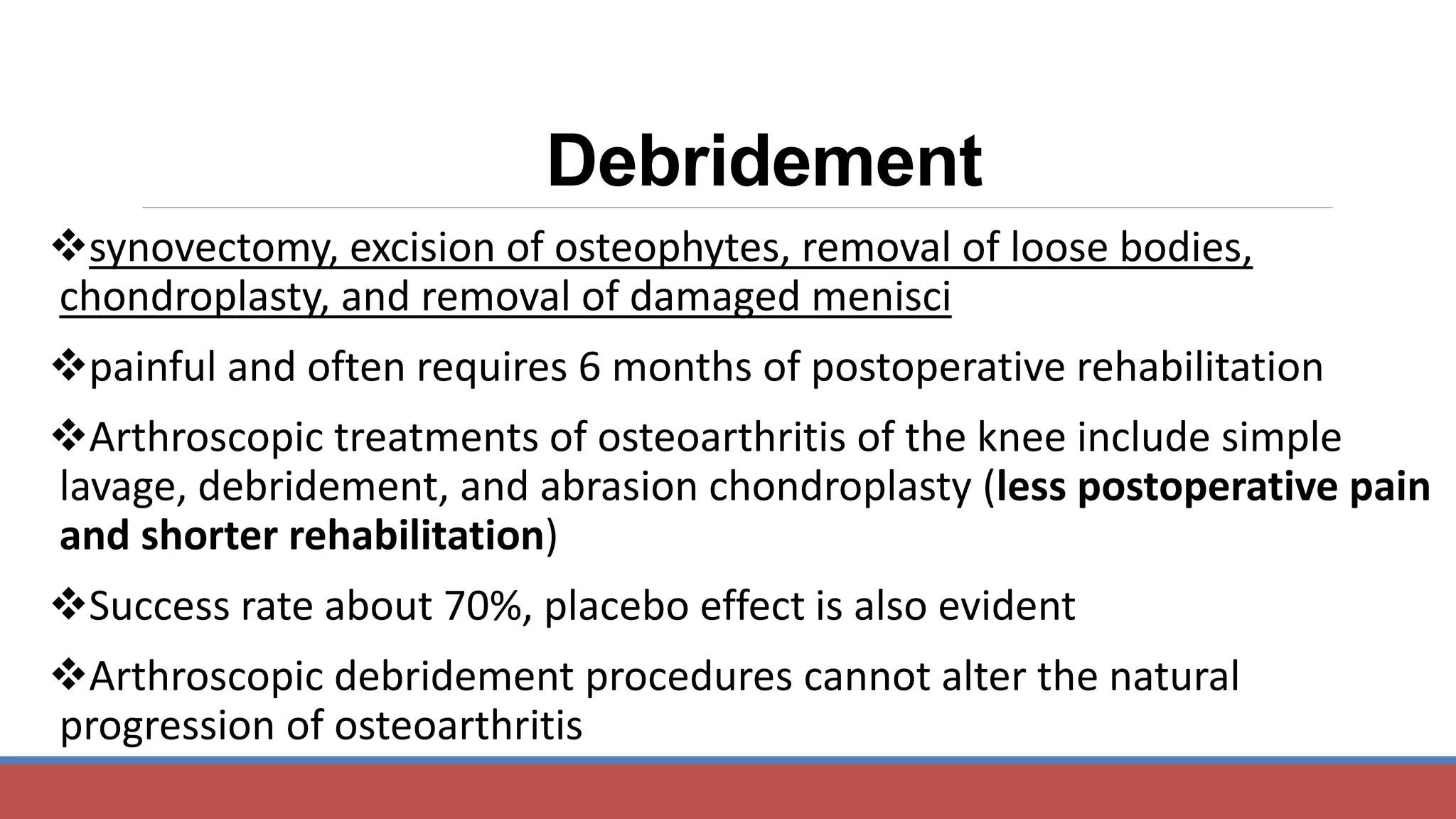 Debridement
synovectomy, excision of osteophytes, removal of loose bodies,
chondroplasty, and removal of damaged menisci
painful and often requires 6 months of postoperative rehabilitation
Arthroscopic treatments of osteoarthritis of the knee include simple
lavage, debridement, and abrasion chondroplasty (less postoperative pain
and shorter rehabilitation)
Success rate about 70%, placebo effect is also evident
Arthroscopic debridement procedures cannot alter the natural
progression of osteoarthritis
 
