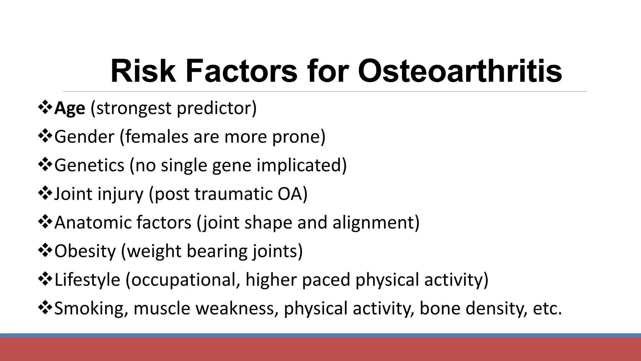 Risk Factors for Osteoarthritis
Age (strongest predictor)
Gender (females are more prone)
Genetics (no single gene implicated)
Joint injury (post traumatic OA)
Anatomic factors (joint shape and alignment)
Obesity (weight bearing joints)
Lifestyle (occupational, higher paced physical activity)
Smoking, muscle weakness, physical activity, bone density, etc.
 