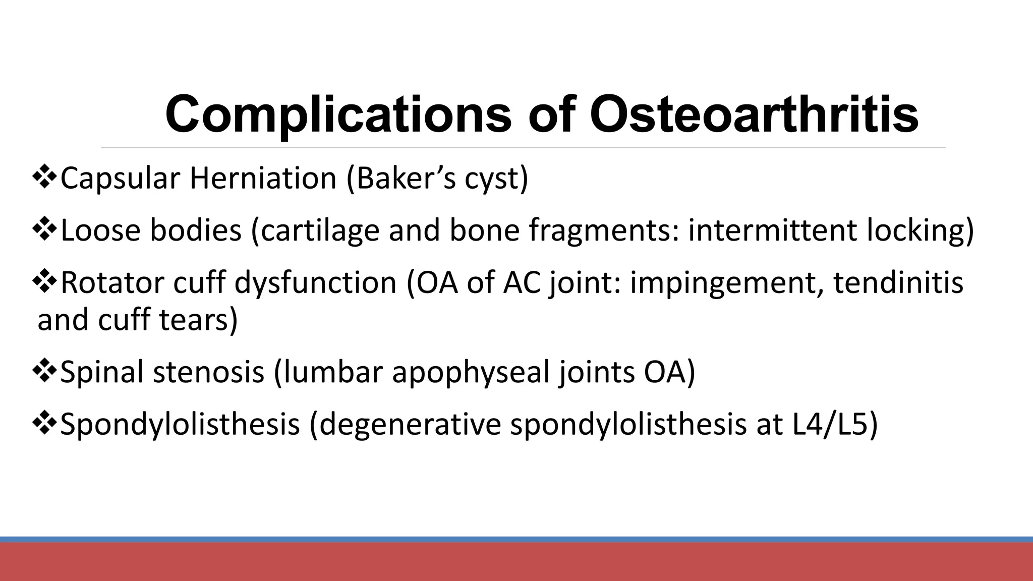 Capsular Herniation (Baker’s cyst)
Loose bodies (cartilage and bone fragments: intermittent locking)
Rotator cuff dysfunction (OA of AC joint: impingement, tendinitis
and cuff tears)
Spinal stenosis (lumbar apophyseal joints OA)
Spondylolisthesis (degenerative spondylolisthesis at L4/L5)
Complications of Osteoarthritis
 