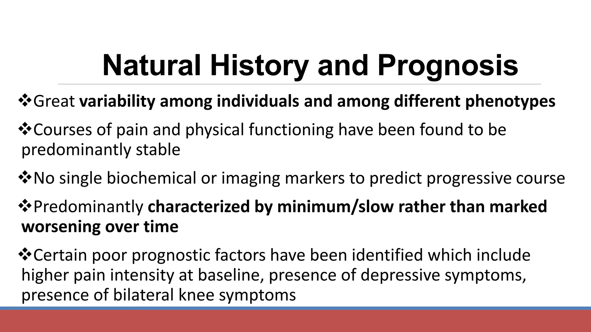 Natural History and Prognosis
Great variability among individuals and among different phenotypes
Courses of pain and physical functioning have been found to be
predominantly stable
No single biochemical or imaging markers to predict progressive course
Predominantly characterized by minimum/slow rather than marked
worsening over time
Certain poor prognostic factors have been identified which include
higher pain intensity at baseline, presence of depressive symptoms,
presence of bilateral knee symptoms
 