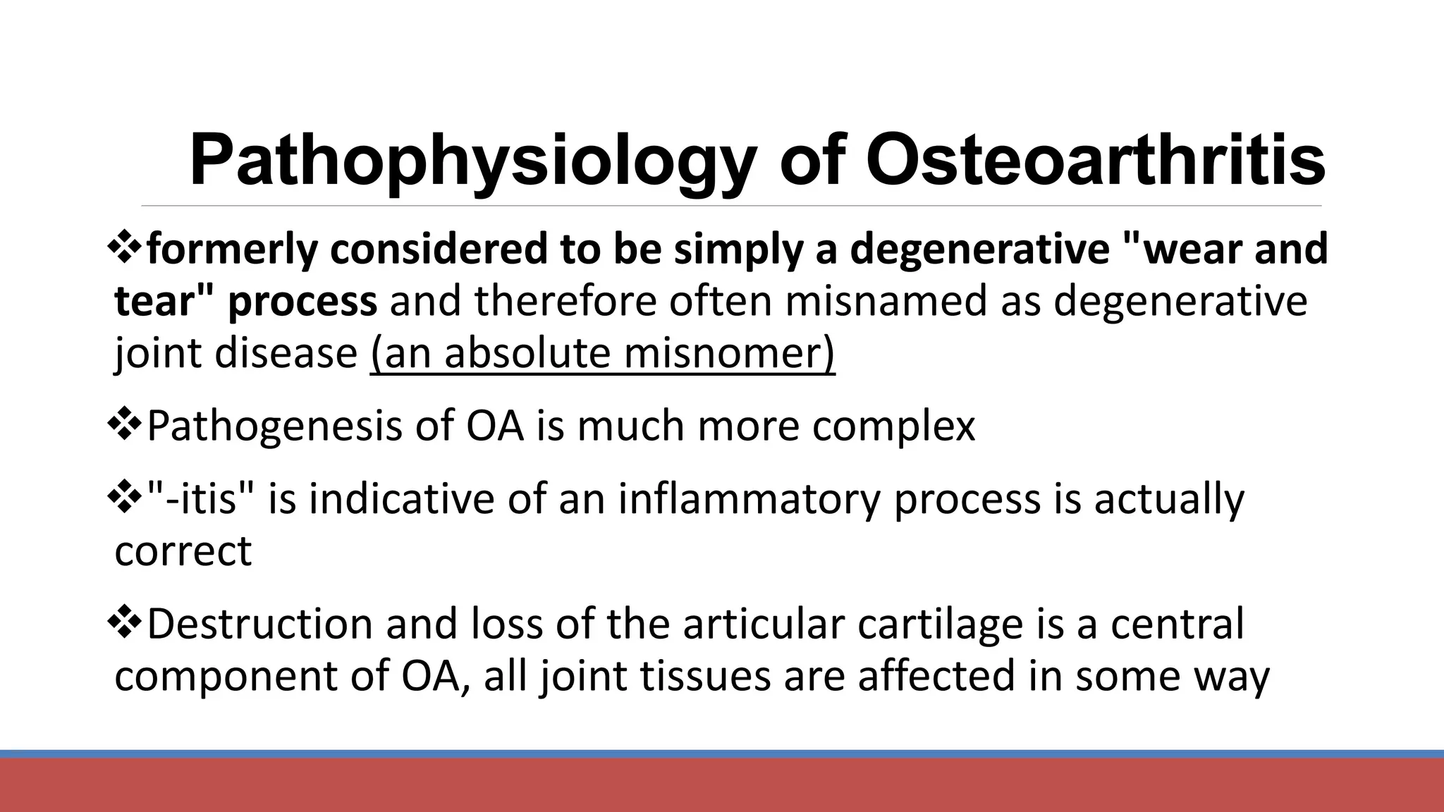 Pathophysiology of Osteoarthritis
formerly considered to be simply a degenerative "wear and
tear" process and therefore often misnamed as degenerative
joint disease (an absolute misnomer)
Pathogenesis of OA is much more complex
"-itis" is indicative of an inflammatory process is actually
correct
Destruction and loss of the articular cartilage is a central
component of OA, all joint tissues are affected in some way
 