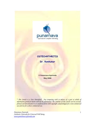 OSTEOARTHRITIS

                                      Dr. Ramkumar




                                    © Punarnava Ayurveda
                                            May 2008




   * This Article is a Free Download. Any tampering with or misuse of a part or whole of
   information produced herein will not be entertained. The contents of this article can be accessed,
   printed and downloaded in an unaltered form with copyright acknowledged for a non-commercial
   use and not for a direct commercial use.


Punarnava Ayurveda                                                                                 1
Authentic Ayurveda for Universal Well Being
www.punarnava-ayurveda.com
 