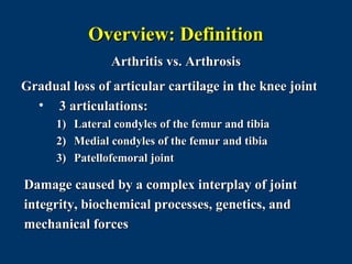 Overview: Definition
                  Arthritis vs. Arthrosis
Gradual loss of articular cartilage in the knee joint
  • 3 articulations:
      1)   Lateral condyles of the femur and tibia
      2)   Medial condyles of the femur and tibia
      3)   Patellofemoral joint

Damage caused by a complex interplay of joint
integrity, biochemical processes, genetics, and
mechanical forces
 