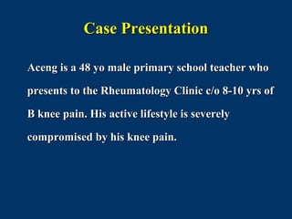 Case Presentation

Aceng is a 48 yo male primary school teacher who

presents to the Rheumatology Clinic c/o 8-10 yrs of

B knee pain. His active lifestyle is severely

compromised by his knee pain.
 