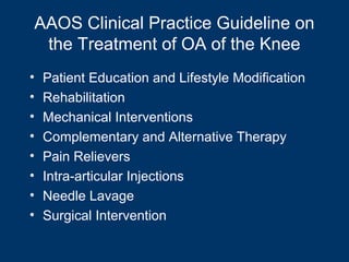AAOS Clinical Practice Guideline on
 the Treatment of OA of the Knee
•   Patient Education and Lifestyle Modification
•   Rehabilitation
•   Mechanical Interventions
•   Complementary and Alternative Therapy
•   Pain Relievers
•   Intra-articular Injections
•   Needle Lavage
•   Surgical Intervention
 
