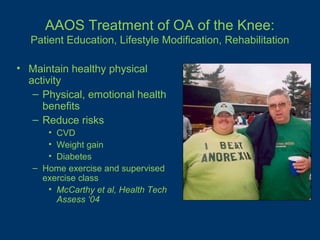 AAOS Treatment of OA of the Knee:
  Patient Education, Lifestyle Modification, Rehabilitation

• Maintain healthy physical
  activity
   – Physical, emotional health
     benefits
   – Reduce risks
      • CVD
      • Weight gain
      • Diabetes
   – Home exercise and supervised
     exercise class
      • McCarthy et al, Health Tech
        Assess ‘04
 