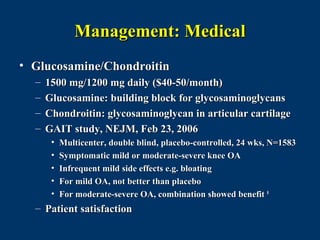 Management: Medical
• Glucosamine/Chondroitin
  –   1500 mg/1200 mg daily ($40-50/month)
  –   Glucosamine: building block for glycosaminoglycans
  –   Chondroitin: glycosaminoglycan in articular cartilage
  –   GAIT study, NEJM, Feb 23, 2006
       •   Multicenter, double blind, placebo-controlled, 24 wks, N=1583
       •   Symptomatic mild or moderate-severe knee OA
       •   Infrequent mild side effects e.g. bloating
       •   For mild OA, not better than placebo
       •   For moderate-severe OA, combination showed benefit 8
  – Patient satisfaction
 