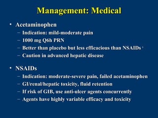 Management: Medical
• Acetaminophen
  –   Indication: mild-moderate pain
  –   1000 mg Q6h PRN
  –   Better than placebo but less efficacious than NSAIDs 9
  –   Caution in advanced hepatic disease

• NSAIDs
  –   Indication: moderate-severe pain, failed acetaminophen
  –   GI/renal/hepatic toxicity, fluid retention
  –   If risk of GIB, use anti-ulcer agents concurrently
  –   Agents have highly variable efficacy and toxicity
 