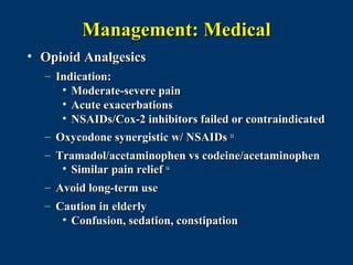Management: Medical
• Opioid Analgesics
  – Indication:
     • Moderate-severe pain
     • Acute exacerbations
     • NSAIDs/Cox-2 inhibitors failed or contraindicated
  – Oxycodone synergistic w/ NSAIDs 13
  – Tramadol/acetaminophen vs codeine/acetaminophen
     • Similar pain relief 14
  – Avoid long-term use
  – Caution in elderly
     • Confusion, sedation, constipation
 