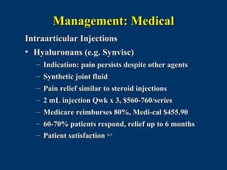 Management: Medical
Intraarticular Injections
• Hyaluronans (e.g. Synvisc)
  – Indication: pain persists despite other agents
  – Synthetic joint fluid
  – Pain relief similar to steroid injections
  – 2 mL injection Qwk x 3, $560-760/series
  – Medicare reimburses 80%, Medi-cal $455.90
  – 60-70% patients respond, relief up to 6 months
  – Patient satisfaction 16, 17
 